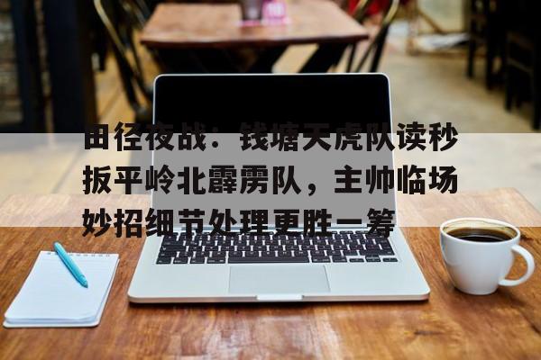 爱游戏-包含田径夜战：钱塘天虎队读秒扳平岭北霹雳队，主帅临场妙招细节处理更胜一筹的词条
