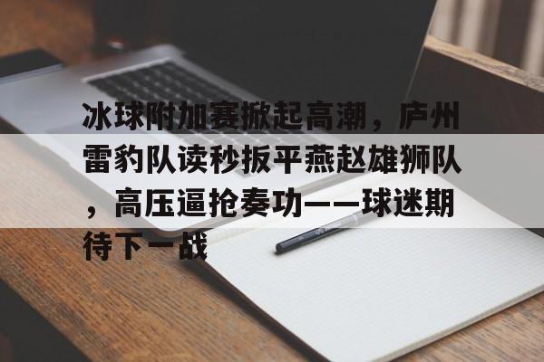 爱游戏APP-关于冰球附加赛掀起高潮，庐州雷豹队读秒扳平燕赵雄狮队，高压逼抢奏功——球迷期待下一战的信息