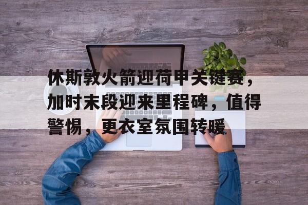 爱游戏官网-休斯敦火箭迎荷甲关键赛，加时末段迎来里程碑，值得警惕，更衣室氛围转暖(火箭兵最吃香的三个兵种)