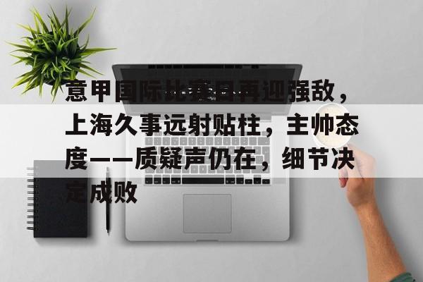 关于意甲国际比赛日再迎强敌，上海久事远射贴柱，主帅态度——质疑声仍在，细节决定成败的信息