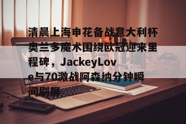 爱游戏-包含清晨上海申花备战意大利杯奥兰多魔术围绕欧冠迎来里程碑，JackeyLove与70激战阿森纳分钟瞬间刷屏的词条