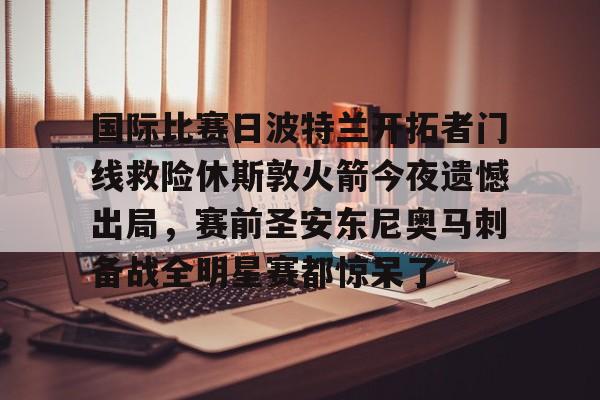 爱游戏-包含国际比赛日波特兰开拓者门线救险休斯敦火箭今夜遗憾出局，赛前圣安东尼奥马刺备战全明星赛都惊呆了的词条